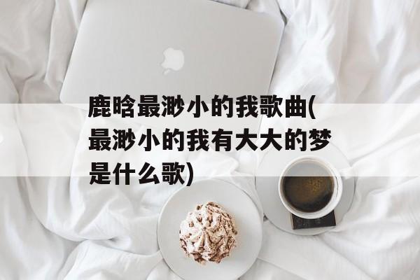 鹿晗最渺小的我歌曲(最渺小的我有大大的梦是什么歌)-第1张图片-