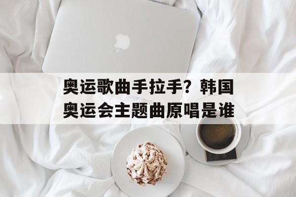 奥运歌曲手拉手？韩国奥运会主题曲原唱是谁-第1张图片-