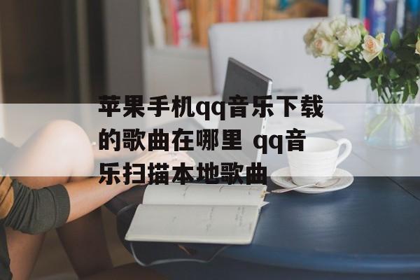 苹果手机qq音乐下载的歌曲在哪里 qq音乐扫描本地歌曲-第1张图片-