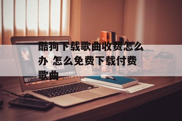 酷狗下载歌曲收费怎么办 怎么免费下载付费歌曲-第1张图片-