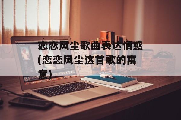 恋恋风尘歌曲表达情感(恋恋风尘这首歌的寓意)-第1张图片-