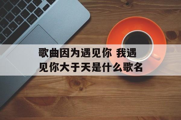 歌曲因为遇见你 我遇见你大于天是什么歌名-第1张图片-