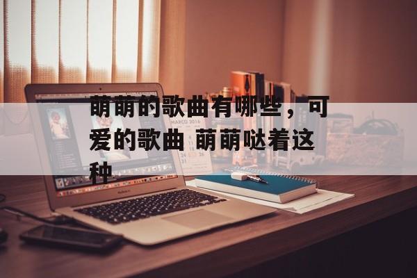 萌萌的歌曲有哪些，可爱的歌曲 萌萌哒着这种-第1张图片-