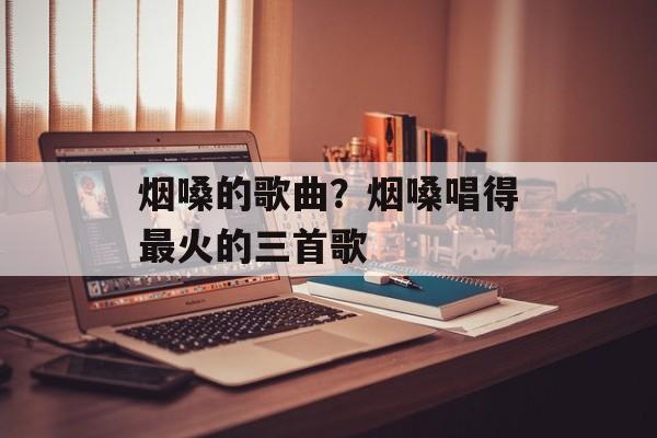烟嗓的歌曲？烟嗓唱得最火的三首歌-第1张图片-