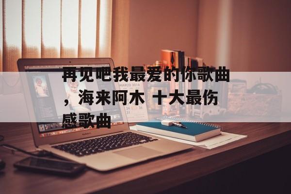 再见吧我最爱的你歌曲，海来阿木 十大最伤感歌曲-第1张图片-