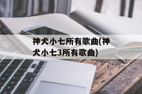 神犬小七所有歌曲(神犬小七3所有歌曲)-第1张图片-