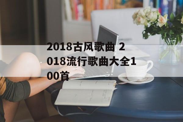2018古风歌曲 2018流行歌曲大全100首-第1张图片-
