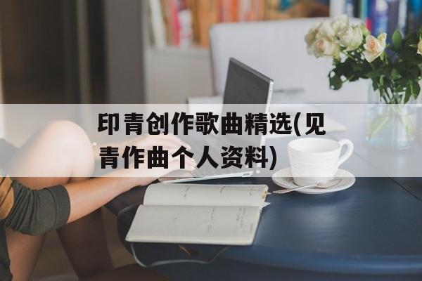印青创作歌曲精选(见青作曲个人资料)-第1张图片-