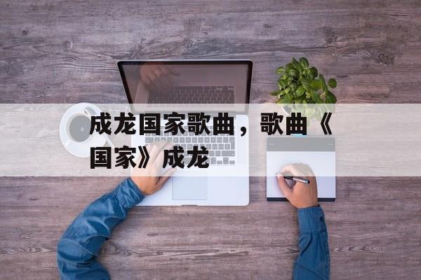成龙国家歌曲，歌曲《国家》成龙-第1张图片-