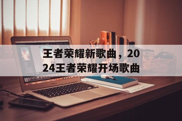 王者荣耀新歌曲，2024王者荣耀开场歌曲-第1张图片-
