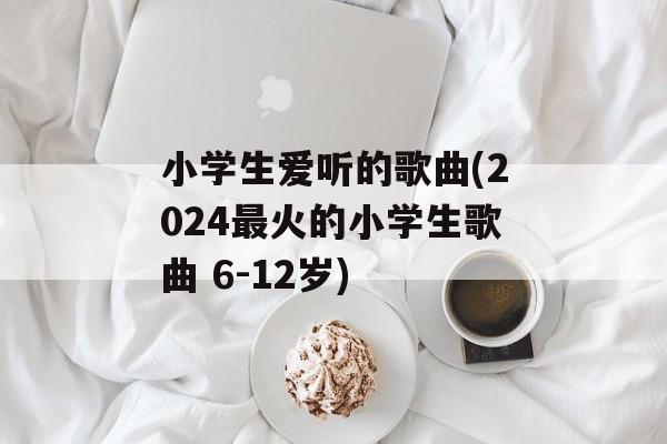 小学生爱听的歌曲(2024最火的小学生歌曲 6-12岁)-第1张图片-