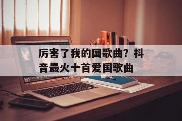 厉害了我的国歌曲？抖音最火十首爱国歌曲-第1张图片-