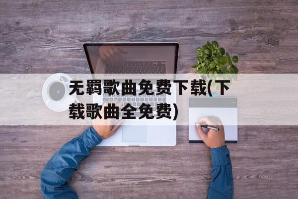 无羁歌曲免费下载(下载歌曲全免费)-第1张图片-