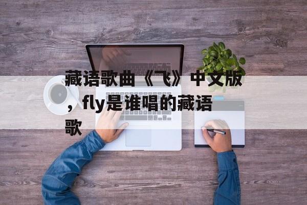 藏语歌曲《飞》中文版，fly是谁唱的藏语歌-第1张图片-