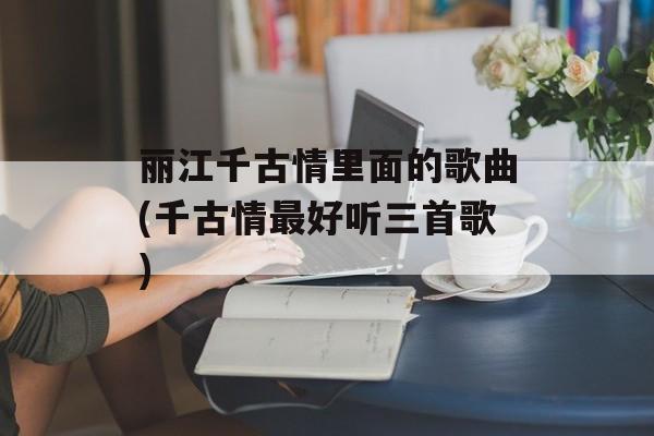 丽江千古情里面的歌曲(千古情最好听三首歌)-第1张图片-