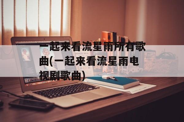 一起来看流星雨所有歌曲(一起来看流星雨电视剧歌曲)-第1张图片-