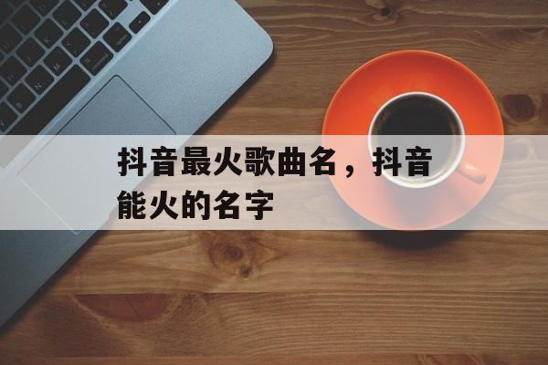 抖音最火歌曲名，抖音能火的名字-第1张图片-