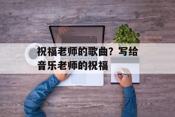 祝福老师的歌曲？写给音乐老师的祝福-第1张图片-