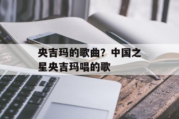 央吉玛的歌曲？中国之星央吉玛唱的歌-第1张图片-