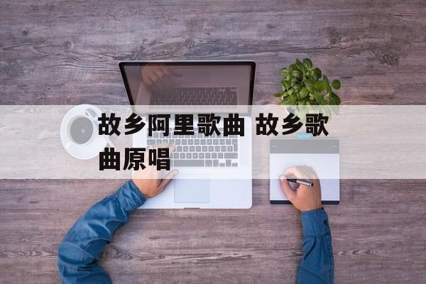 故乡阿里歌曲 故乡歌曲原唱-第1张图片-