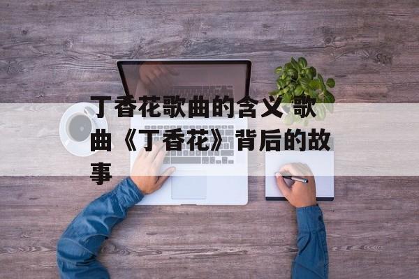 丁香花歌曲的含义 歌曲《丁香花》背后的故事-第1张图片-