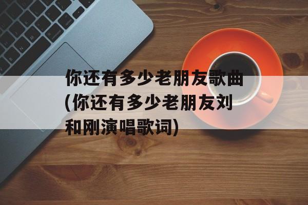 你还有多少老朋友歌曲(你还有多少老朋友刘和刚演唱歌词)-第1张图片-
