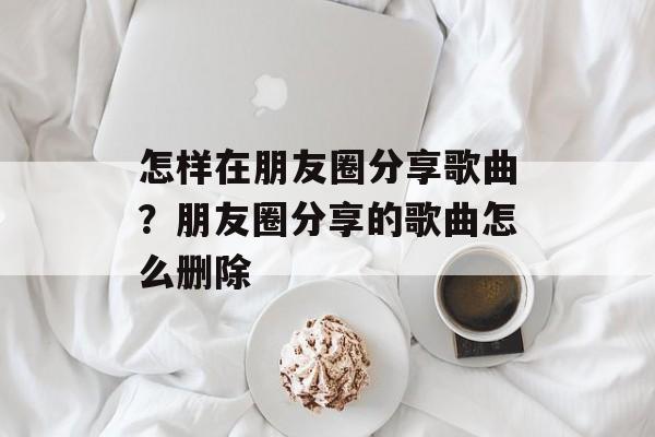 怎样在朋友圈分享歌曲？朋友圈分享的歌曲怎么删除-第1张图片-
