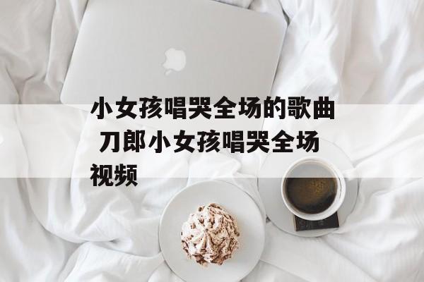 小女孩唱哭全场的歌曲 刀郎小女孩唱哭全场视频-第1张图片-