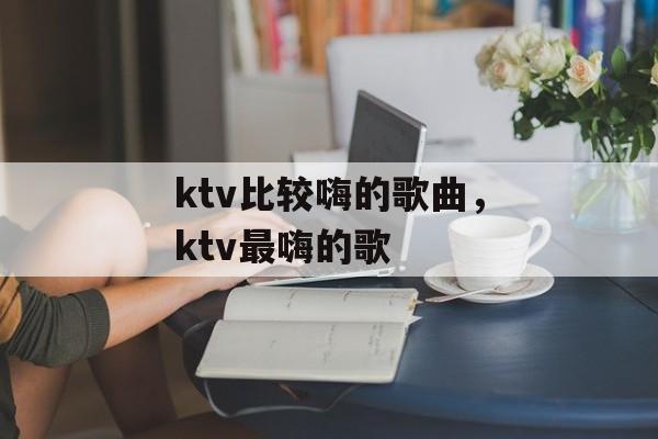 ktv比较嗨的歌曲，ktv最嗨的歌-第1张图片-