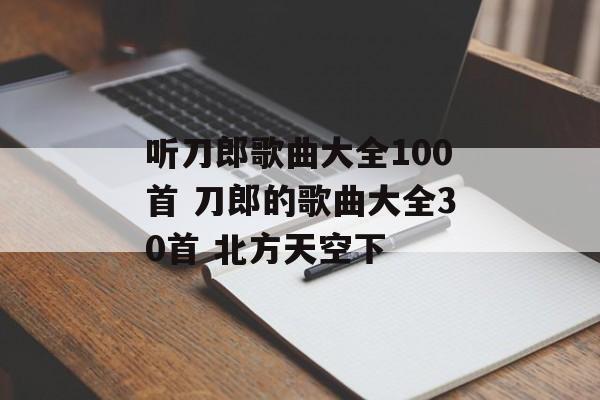 听刀郎歌曲大全100首 刀郎的歌曲大全30首 北方天空下-第1张图片-