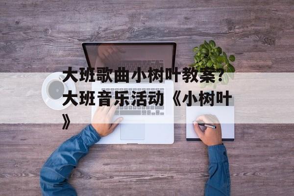 大班歌曲小树叶教案？大班音乐活动《小树叶》-第1张图片-