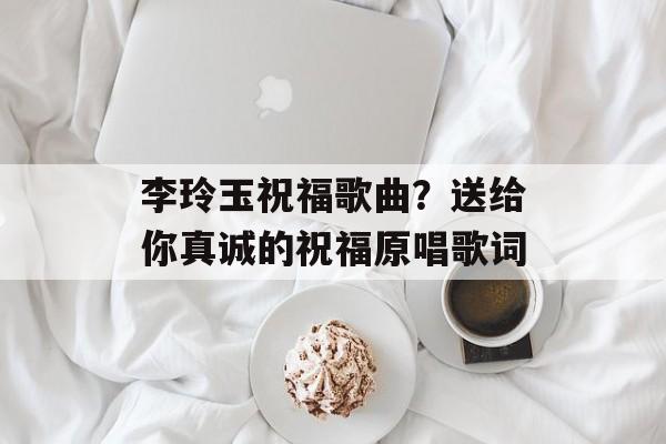 李玲玉祝福歌曲？送给你真诚的祝福原唱歌词-第1张图片-
