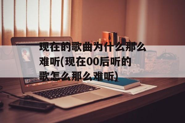 现在的歌曲为什么那么难听(现在00后听的歌怎么那么难听)-第1张图片-