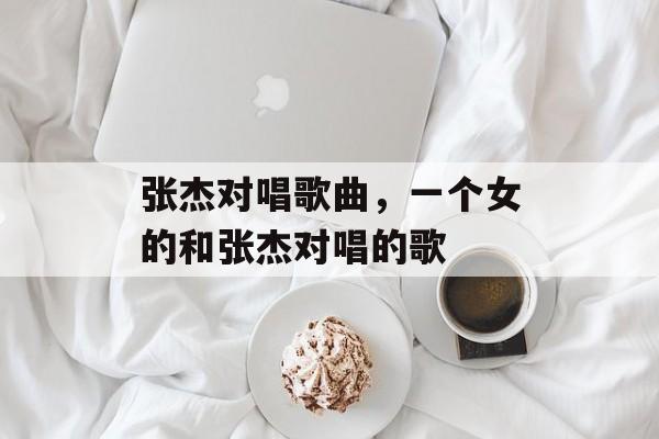 张杰对唱歌曲，一个女的和张杰对唱的歌-第1张图片-