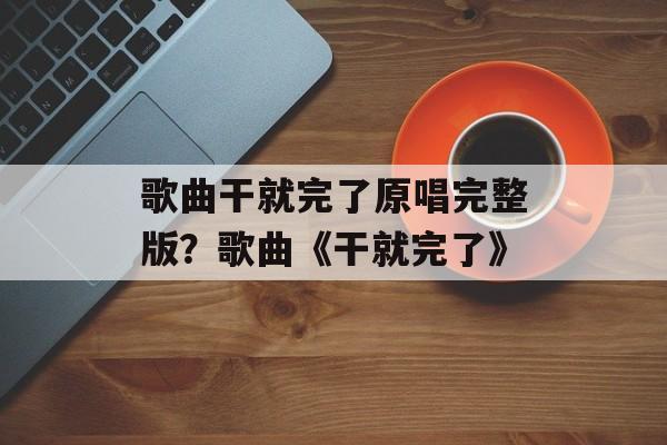 歌曲干就完了原唱完整版？歌曲《干就完了》-第1张图片-
