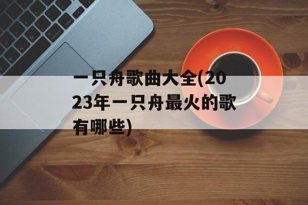 一只舟歌曲大全(2023年一只舟最火的歌有哪些)-第1张图片-