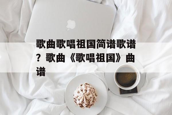 歌曲歌唱祖国简谱歌谱？歌曲《歌唱祖国》曲谱-第1张图片-