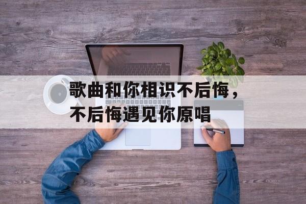 歌曲和你相识不后悔，不后悔遇见你原唱-第1张图片-