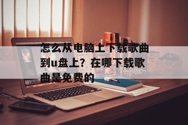 怎么从电脑上下载歌曲到u盘上？在哪下载歌曲是免费的-第1张图片-