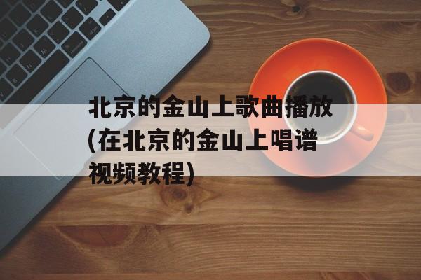 北京的金山上歌曲播放(在北京的金山上唱谱视频教程)-第1张图片-