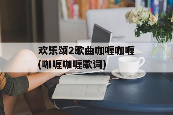 欢乐颂2歌曲咖喱咖喱(咖喱咖喱歌词)-第1张图片-