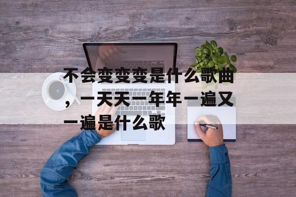 不会变变变是什么歌曲，一天天一年年一遍又一遍是什么歌-第1张图片-