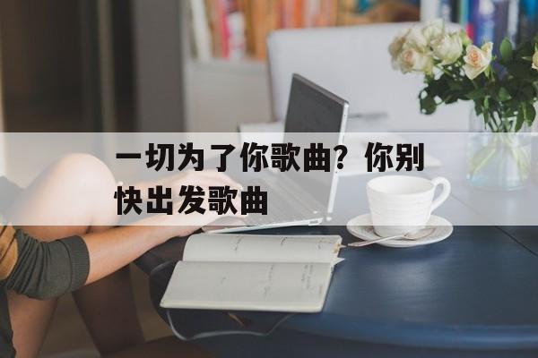 一切为了你歌曲？你别快出发歌曲-第1张图片-
