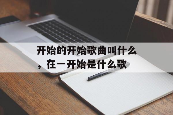 开始的开始歌曲叫什么，在一开始是什么歌-第1张图片-