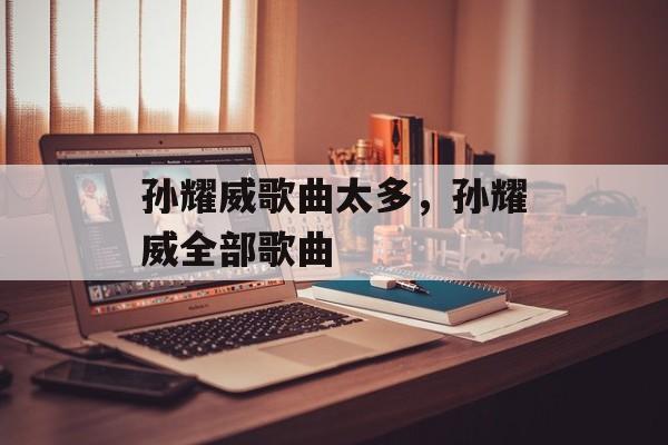 孙耀威歌曲太多，孙耀威全部歌曲-第1张图片-