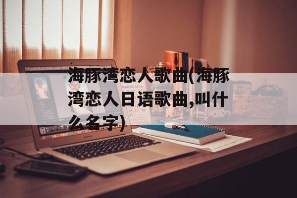 海豚湾恋人歌曲(海豚湾恋人日语歌曲,叫什么名字)-第1张图片-