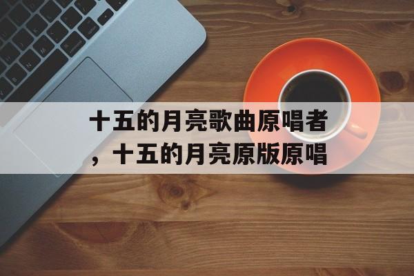 十五的月亮歌曲原唱者，十五的月亮原版原唱-第1张图片-