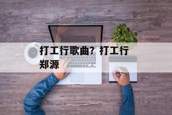 打工行歌曲？打工行 郑源-第1张图片-