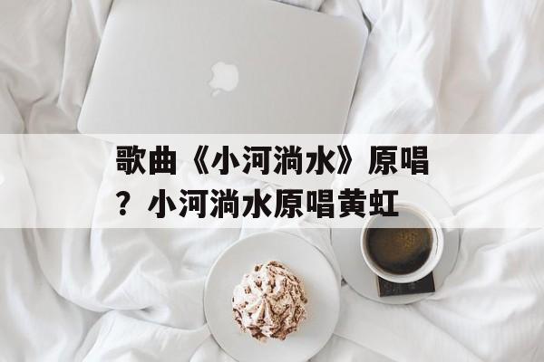 歌曲《小河淌水》原唱？小河淌水原唱黄虹-第1张图片-