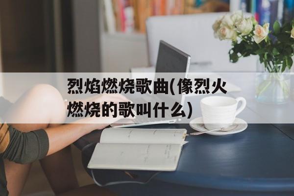 烈焰燃烧歌曲(像烈火燃烧的歌叫什么)-第1张图片-